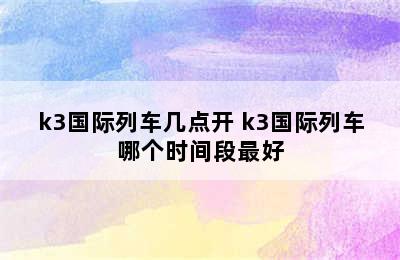 k3国际列车几点开 k3国际列车哪个时间段最好